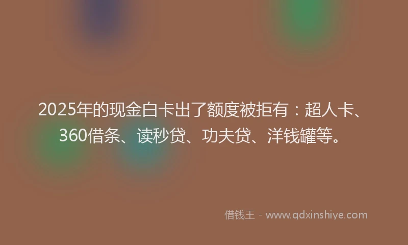 2025年的现金白卡出了额度被拒有：超人卡、360借条、读秒贷、功夫贷、洋钱罐等。