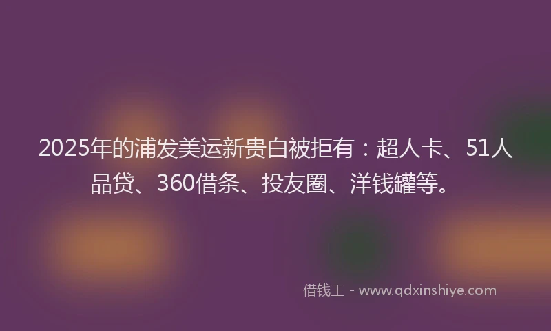 2025年的浦发美运新贵白被拒有：超人卡、51人品贷、360借条、投友圈、洋钱罐等。