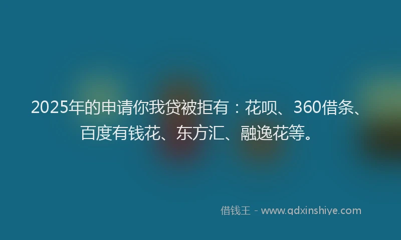 2025年的申请你我贷被拒有：花呗、360借条、百度有钱花、东方汇、融逸花等。