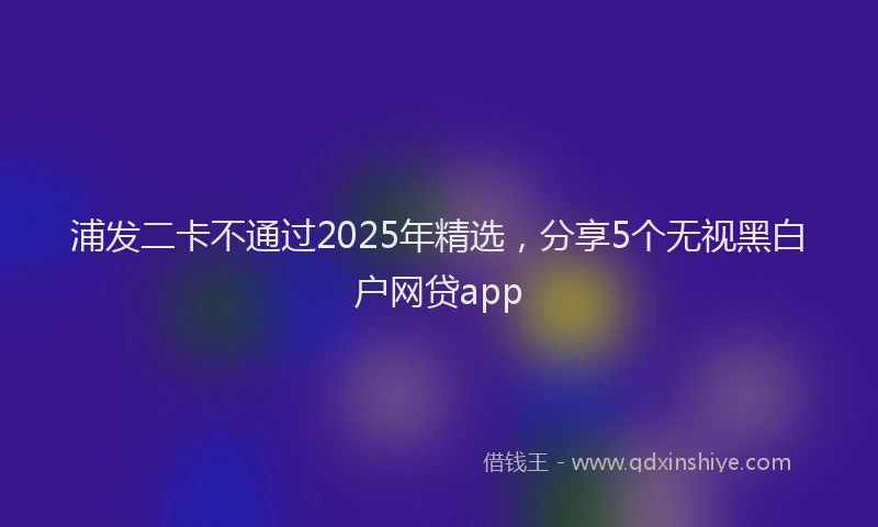 浦发二卡不通过2025年精选，分享5个无视黑白户网贷app
