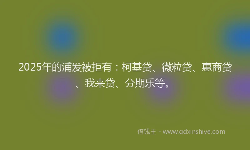 2025年的浦发被拒有：柯基贷、微粒贷、惠商贷、我来贷、分期乐等。