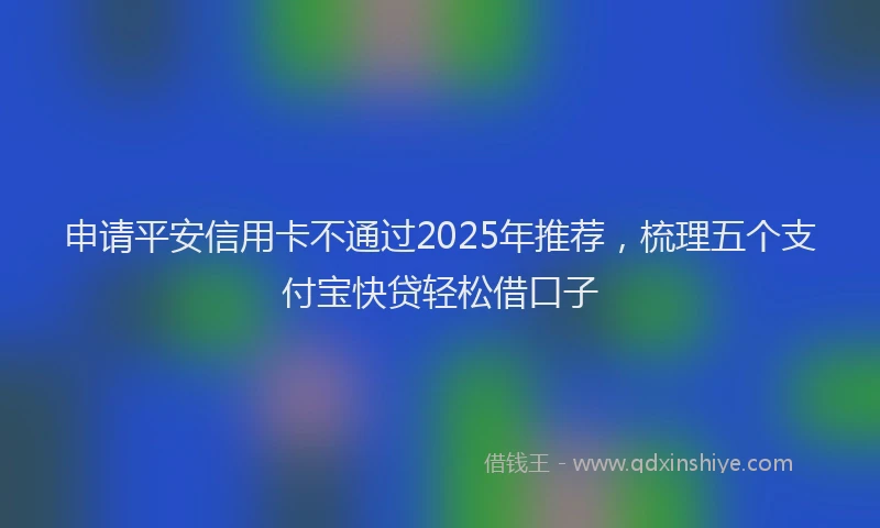 申请平安信用卡不通过2025年推荐，梳理五个支付宝快贷轻松借口子