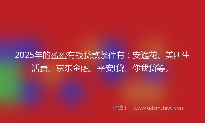2025年的盈盈有钱贷款条件有：安逸花、美团生活费、京东金融、平安i贷、你我贷等。