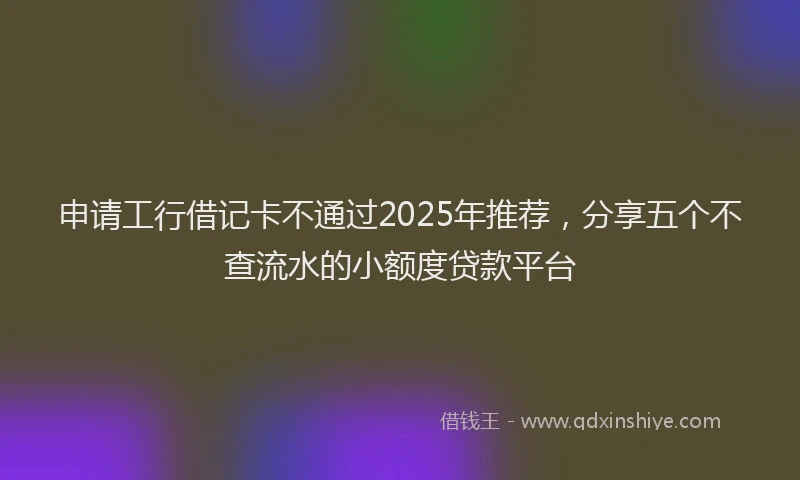 申请工行借记卡不通过2025年推荐，分享五个不查流水的小额度贷款平台