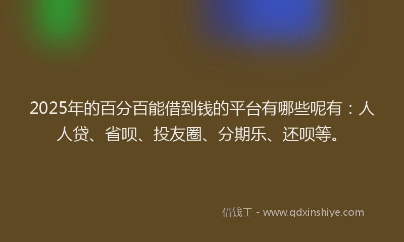 2025年的百分百能借到钱的平台有哪些呢有：人人贷、省呗、投友圈、分期乐、还呗等。