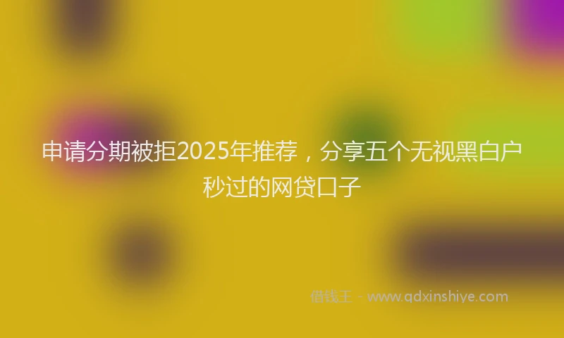 申请分期被拒2025年推荐，分享五个无视黑白户秒过的网贷口子