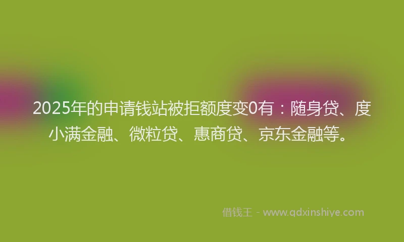 2025年的申请钱站被拒额度变0有：随身贷、度小满金融、微粒贷、惠商贷、京东金融等。