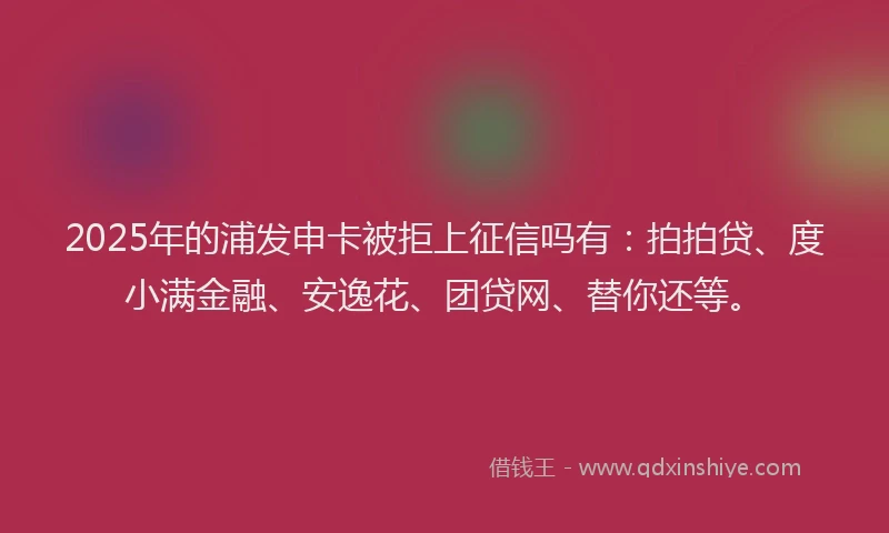 2025年的浦发申卡被拒上征信吗有：拍拍贷、度小满金融、安逸花、团贷网、替你还等。
