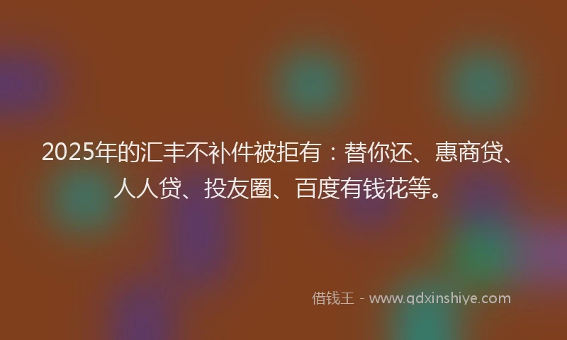 2025年的汇丰不补件被拒有：替你还、惠商贷、人人贷、投友圈、百度有钱花等。