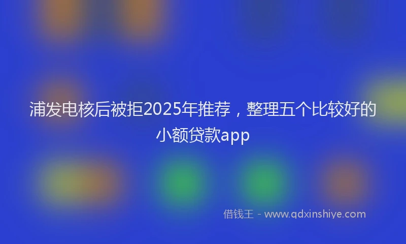 浦发电核后被拒2025年推荐，整理五个比较好的小额贷款app
