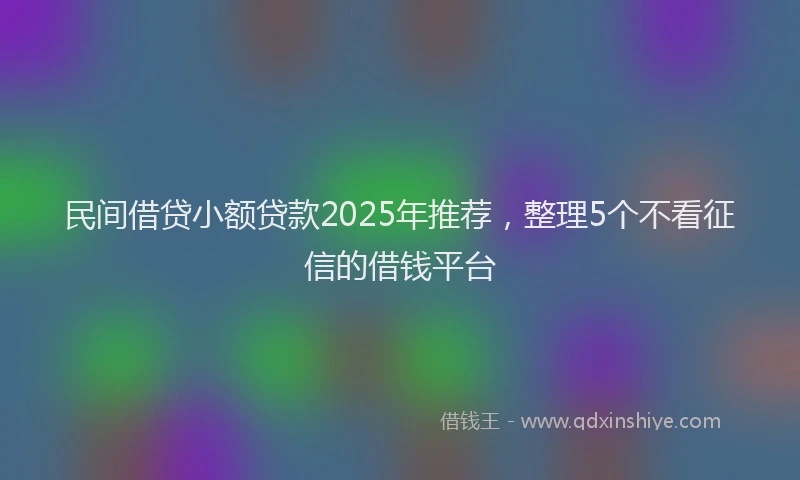 民间借贷小额贷款2025年推荐，整理5个不看征信的借钱平台