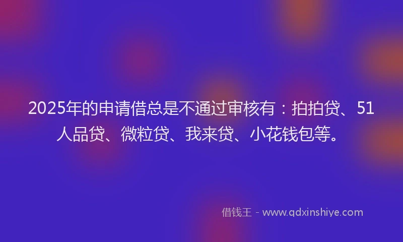 2025年的申请借总是不通过审核有：拍拍贷、51人品贷、微粒贷、我来贷、小花钱包等。