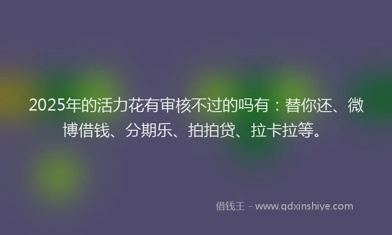 2025年的活力花有审核不过的吗有：替你还、微博借钱、分期乐、拍拍贷、拉卡拉等。