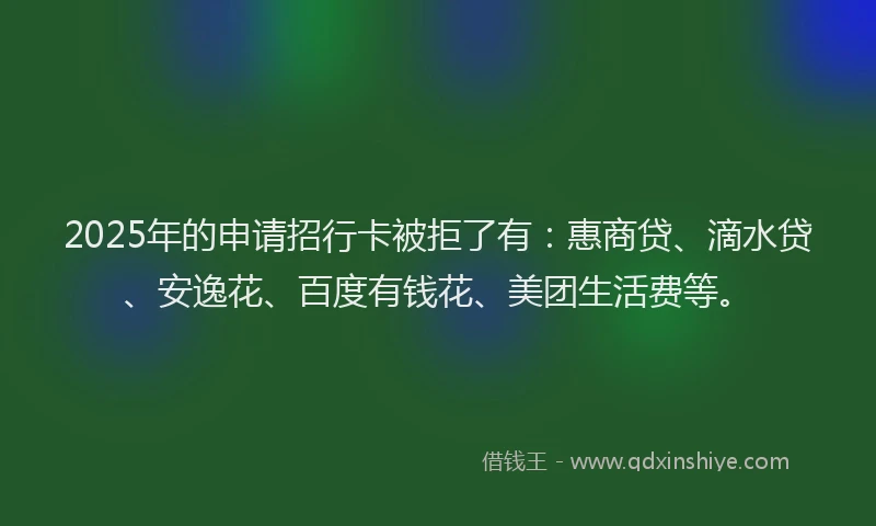 2025年的申请招行卡被拒了有：惠商贷、滴水贷、安逸花、百度有钱花、美团生活费等。