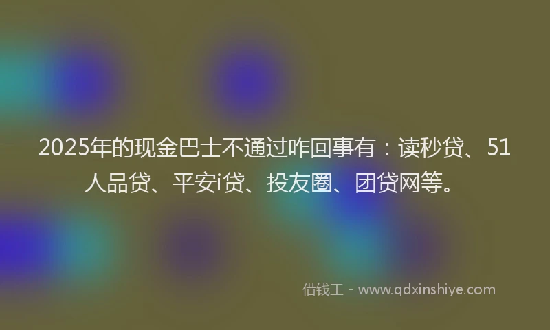 2025年的现金巴士不通过咋回事有：读秒贷、51人品贷、平安i贷、投友圈、团贷网等。