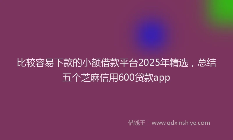 比较容易下款的小额借款平台2025年精选，总结五个芝麻信用600贷款app