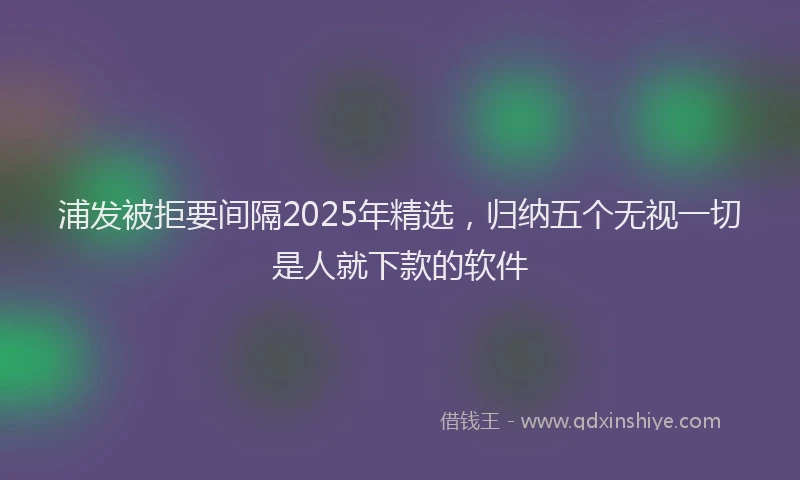 浦发被拒要间隔2025年精选，归纳五个无视一切是人就下款的软件