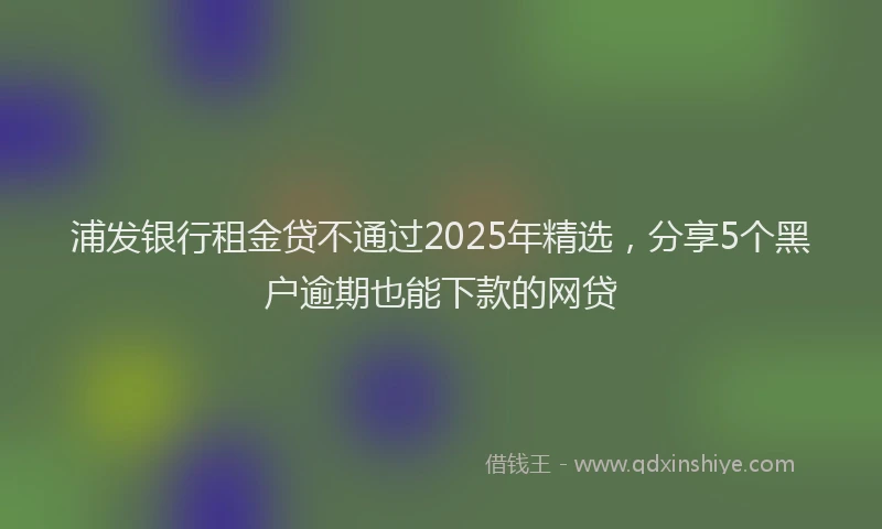 浦发银行租金贷不通过2025年精选，分享5个黑户逾期也能下款的网贷