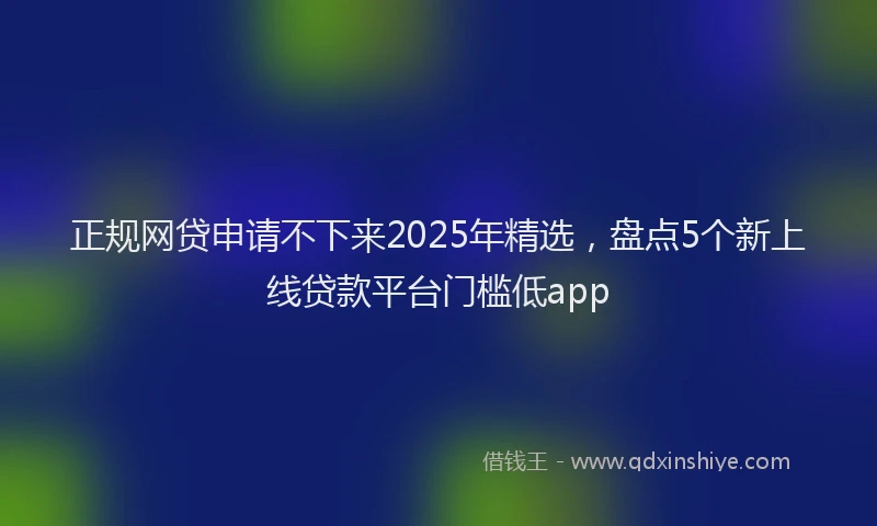 正规网贷申请不下来2025年精选，盘点5个新上线贷款平台门槛低app