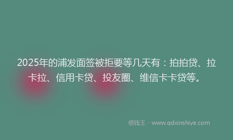 2025年的浦发面签被拒要等几天有：拍拍贷、拉卡拉、信用卡贷、投友圈、维信卡卡贷等。