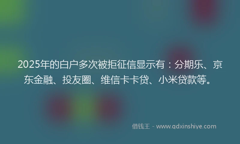 2025年的白户多次被拒征信显示有：分期乐、京东金融、投友圈、维信卡卡贷、小米贷款等。
