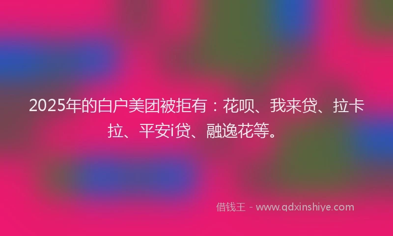 2025年的白户美团被拒有：花呗、我来贷、拉卡拉、平安i贷、融逸花等。
