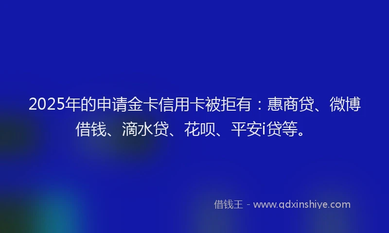 2025年的申请金卡信用卡被拒有：惠商贷、微博借钱、滴水贷、花呗、平安i贷等。