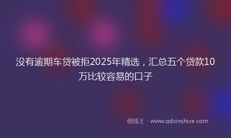 没有逾期车贷被拒2025年精选，汇总五个贷款10万比较容易的口子