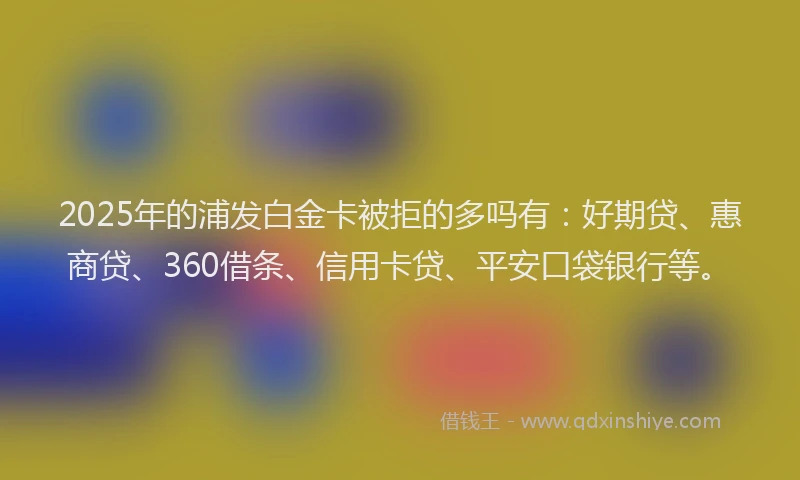 2025年的浦发白金卡被拒的多吗有：好期贷、惠商贷、360借条、信用卡贷、平安口袋银行等。