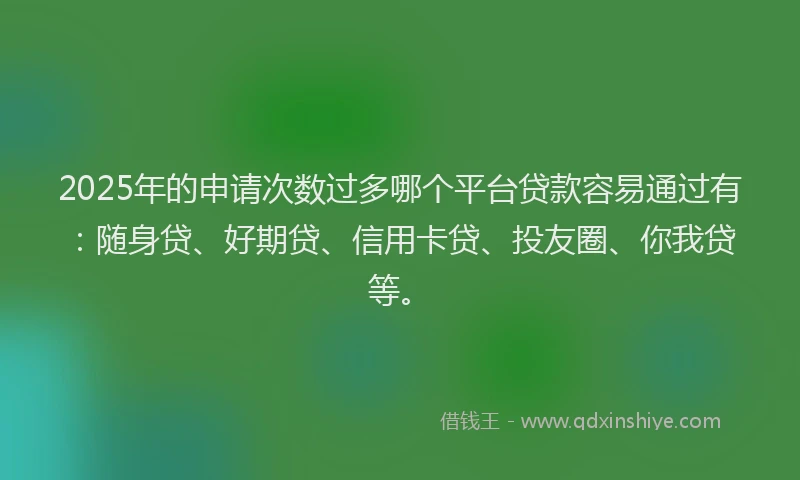 2025年的申请次数过多哪个平台贷款容易通过有：随身贷、好期贷、信用卡贷、投友圈、你我贷等。