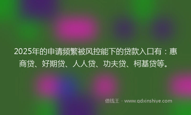 2025年的申请频繁被风控能下的贷款入口有：惠商贷、好期贷、人人贷、功夫贷、柯基贷等。