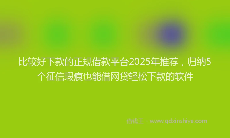 比较好下款的正规借款平台2025年推荐，归纳5个征信瑕疵也能借网贷轻松下款的软件