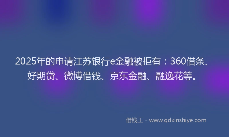 2025年的申请江苏银行e金融被拒有：360借条、好期贷、微博借钱、京东金融、融逸花等。