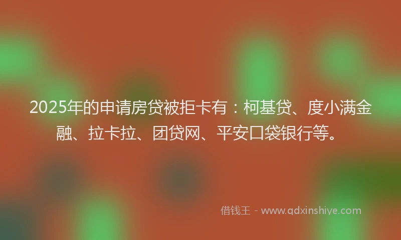 2025年的申请房贷被拒卡有：柯基贷、度小满金融、拉卡拉、团贷网、平安口袋银行等。