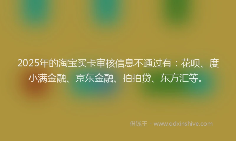 2025年的淘宝买卡审核信息不通过有：花呗、度小满金融、京东金融、拍拍贷、东方汇等。