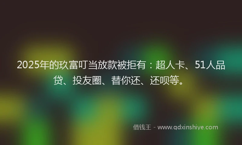 2025年的玖富叮当放款被拒有：超人卡、51人品贷、投友圈、替你还、还呗等。
