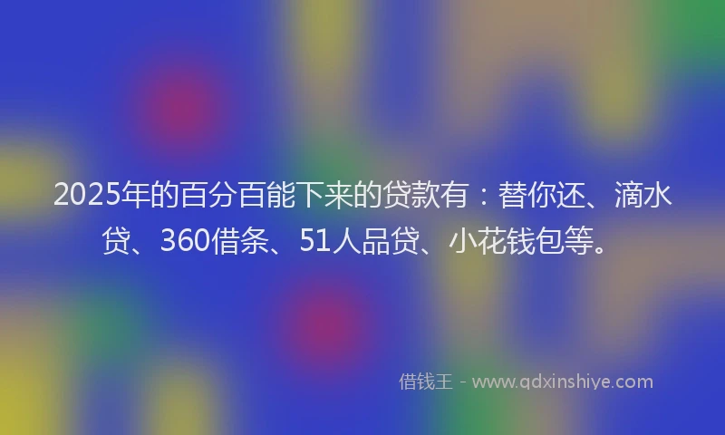 2025年的百分百能下来的贷款有：替你还、滴水贷、360借条、51人品贷、小花钱包等。