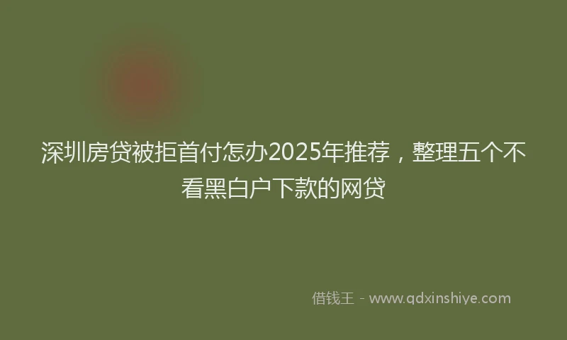 深圳房贷被拒首付怎办2025年推荐，整理五个不看黑白户下款的网贷