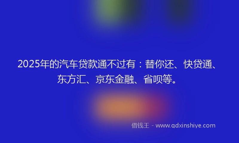 2025年的汽车贷款通不过有：替你还、快贷通、东方汇、京东金融、省呗等。