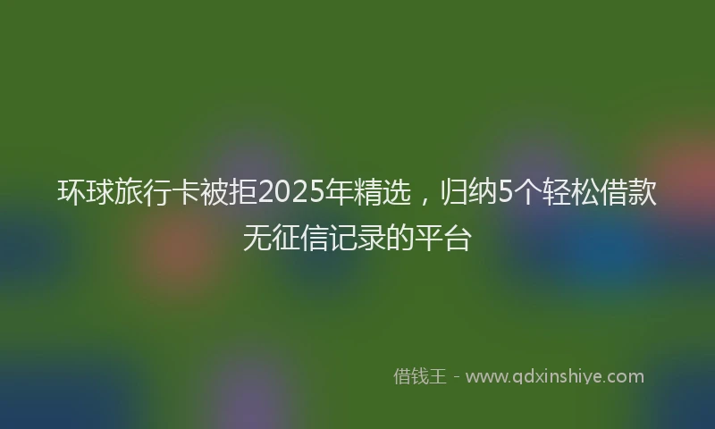 环球旅行卡被拒2025年精选，归纳5个轻松借款无征信记录的平台