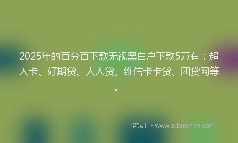 2025年的百分百下款无视黑白户下款5万有：超人卡、好期贷、人人贷、维信卡卡贷、团贷网等。
