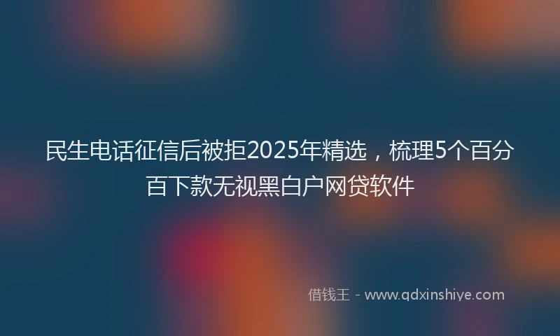 民生电话征信后被拒2025年精选，梳理5个百分百下款无视黑白户网贷软件