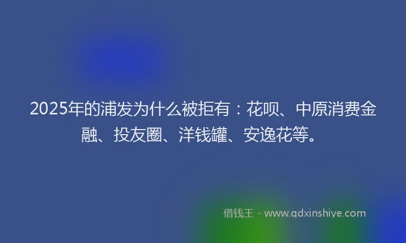 2025年的浦发为什么被拒有：花呗、中原消费金融、投友圈、洋钱罐、安逸花等。