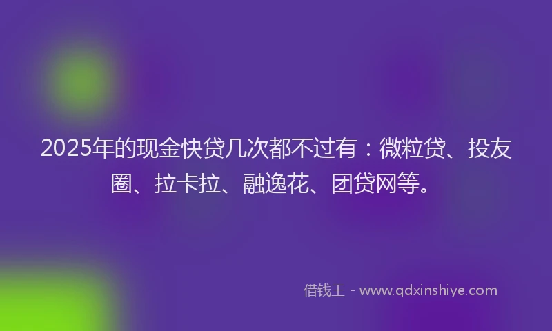 2025年的现金快贷几次都不过有：微粒贷、投友圈、拉卡拉、融逸花、团贷网等。