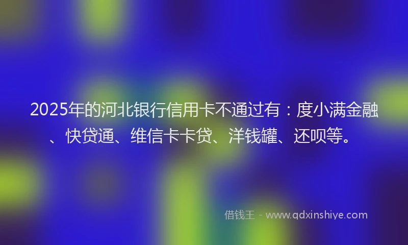 2025年的河北银行信用卡不通过有：度小满金融、快贷通、维信卡卡贷、洋钱罐、还呗等。