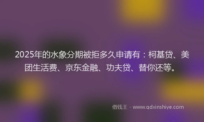 2025年的水象分期被拒多久申请有：柯基贷、美团生活费、京东金融、功夫贷、替你还等。
