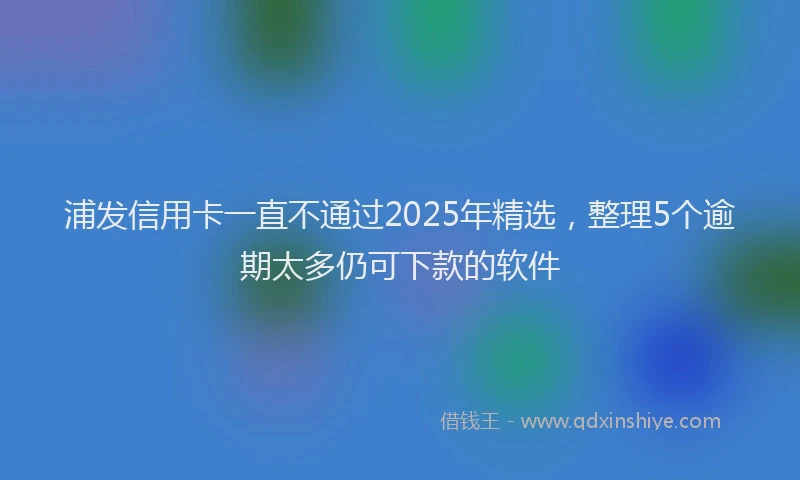 浦发信用卡一直不通过2025年精选，整理5个逾期太多仍可下款的软件