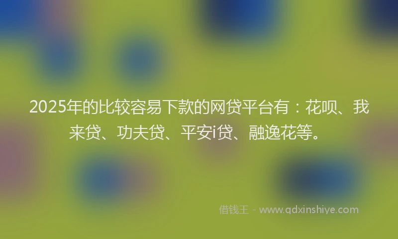 2025年的比较容易下款的网贷平台有：花呗、我来贷、功夫贷、平安i贷、融逸花等。