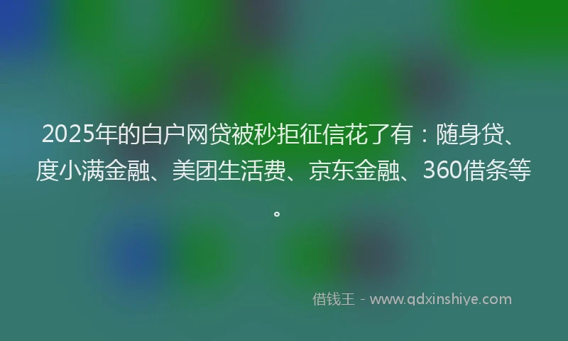 2025年的白户网贷被秒拒征信花了有：随身贷、度小满金融、美团生活费、京东金融、360借条等。