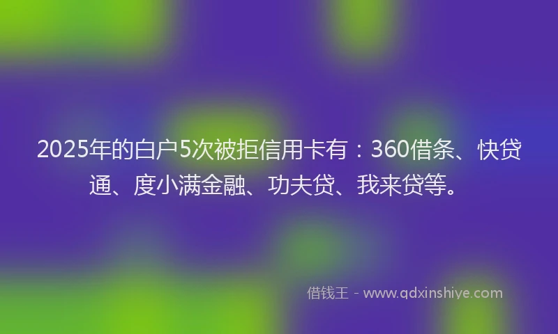 2025年的白户5次被拒信用卡有：360借条、快贷通、度小满金融、功夫贷、我来贷等。